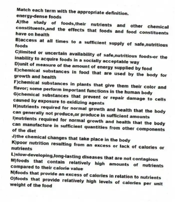 Match each term with the appropriate definition.
-energy-dense foods
A)the study of foods,their nutrients and other chemical constituents,and the effects that foods and food constituents have on health
B)access at all times to a sufficient supply of safe,nutritious foods
C)limited or uncertain availability of safe,nutritious foods-or the inability to acquire foods in a socially acceptable way
D)unit of measure of the amount of energy supplied by food
E)chemical substances in food that are used by the body for growth and health
F)chemical substances in plants that give them their color and flavor; some perform important functions in the human body
G)chemical substances that prevent or repair damage to cells caused by exposure to oxidizing agents
H)nutrients required for normal growth and health that the body can generally not produce,or produce in sufficient amounts
I)nutrients required for normal growth and health that the body can manufacture in sufficient quantities from other components of the diet
J)the chemical changes that take place in the body
K)poor nutrition resulting from an excess or lack of calories or nutrients
L)slow-developing,long-lasting diseases that are not contagious
M)foods that contain relatively high amounts of nutrients compared to their calorie value
N)foods that provide an excess of calories in relation to nutrients
O)foods that provide relatively high levels of calories per unit weight of the food