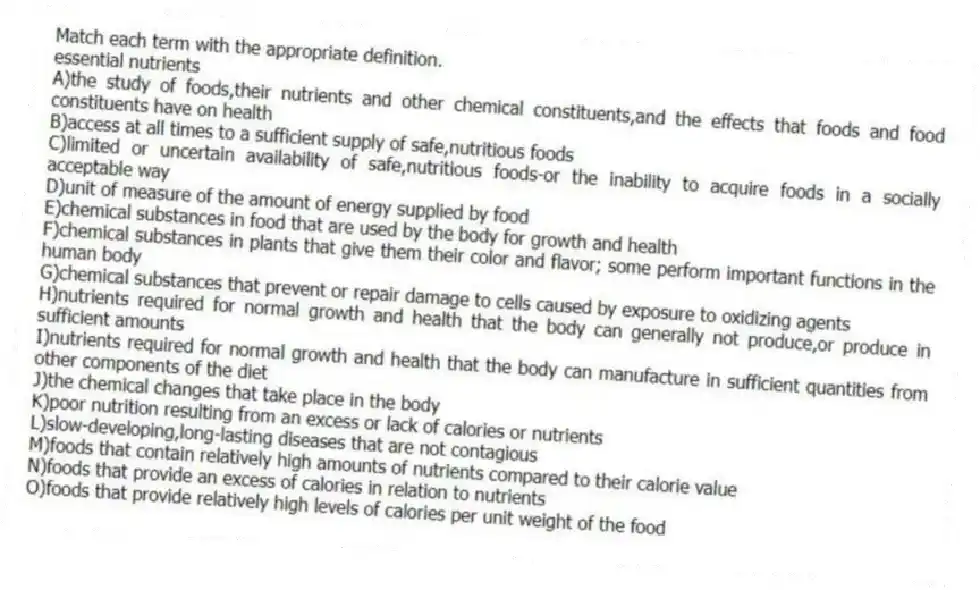 Match each term with the appropriate definition.
-essential nutrients
A)the study of foods,their nutrients and other chemical constituents,and the effects that foods and food constituents have on health
B)access at all times to a sufficient supply of safe,nutritious foods
C)limited or uncertain availability of safe,nutritious foods-or the inability to acquire foods in a socially acceptable way
D)unit of measure of the amount of energy supplied by food
E)chemical substances in food that are used by the body for growth and health
F)chemical substances in plants that give them their color and flavor; some perform important functions in the human body
G)chemical substances that prevent or repair damage to cells caused by exposure to oxidizing agents
H)nutrients required for normal growth and health that the body can generally not produce,or produce in sufficient amounts
I)nutrients required for normal growth and health that the body can manufacture in sufficient quantities from other components of the diet
J)the chemical changes that take place in the body
K)poor nutrition resulting from an excess or lack of calories or nutrients
L)slow-developing,long-lasting diseases that are not contagious
M)foods that contain relatively high amounts of nutrients compared to their calorie value
N)foods that provide an excess of calories in relation to nutrients
O)foods that provide relatively high levels of calories per unit weight of the food