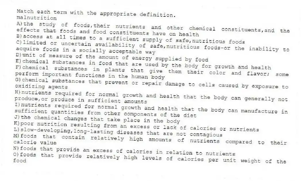 Match each term with the appropriate definition.
-malnutrition
A)the study of foods,their nutrients and other chemical constituents,and the effects that foods and food constituents have on health
B)access at all times to a sufficient supply of safe,nutritious foods
C)limited or uncertain availability of safe,nutritious foods-or the inability to acquire foods in a socially acceptable way
D)unit of measure of the amount of energy supplied by food
E)chemical substances in food that are used by the body for growth and health
F)chemical substances in plants that give them their color and flavor; some perform important functions in the human body
G)chemical substances that prevent or repair damage to cells caused by exposure to oxidizing agents
H)nutrients required for normal growth and health that the body can generally not produce,or produce in sufficient amounts
I)nutrients required for normal growth and health that the body can manufacture in sufficient quantities from other components of the diet
J)the chemical changes that take place in the body
K)poor nutrition resulting from an excess or lack of calories or nutrients
L)slow-developing,long-lasting diseases that are not contagious
M)foods that contain relatively high amounts of nutrients compared to their calorie value
N)foods that provide an excess of calories in relation to nutrients
O)foods that provide relatively high levels of calories per unit weight of the food