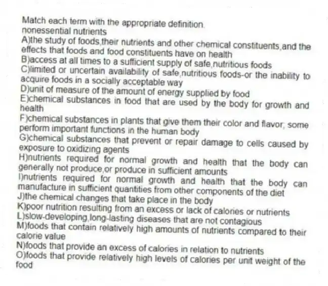 Match each term with the appropriate definition.​
-nonessential nutrients​
A)the study of foods,their nutrients and other chemical constituents,and the effects that foods and food constituents have on health
B)access at all times to a sufficient supply of safe,nutritious foods
C)limited or uncertain availability of safe,nutritious foods-or the inability to acquire foods in a socially acceptable way 
D)unit of measure of the amount of energy supplied by food
E)chemical substances in food that are used by the body for growth and health
F)chemical substances in plants that give them their color and flavor; some perform important functions in the human body
G)chemical substances that prevent or repair damage to cells caused by exposure to oxidizing agents
H)nutrients required for normal growth and health that the body can generally not produce,or produce in sufficient amounts 
I)nutrients required for normal growth and health that the body can manufacture in sufficient quantities from other components of the diet
J)the chemical changes that take place in the body
K)poor nutrition resulting from an excess or lack of calories or nutrients
L)slow-developing,long-lasting diseases that are not contagious
M)foods that contain relatively high amounts of nutrients compared to their calorie value
N)foods that provide an excess of calories in relation to nutrients
O)foods that provide relatively high levels of calories per unit weight of the food