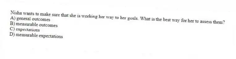 Nisha wants to make sure that she is working her way to her goals. What is the best way for her to assess them?
A) general outcomes
B) measurable outcomes
C) expectations
D) measurable expectations