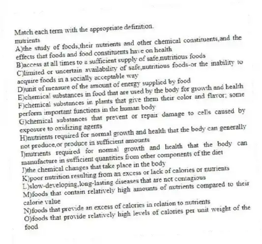 Match each term with the appropriate definition.
-nutrients
A)the study of foods,their nutrients and other chemical constituents,and the effects that foods and food constituents have on health
B)access at all times to a sufficient supply of safe,nutritious foods
C)limited or uncertain availability of safe,nutritious foods-or the inability to acquire foods in a socially acceptable way
D)unit of measure of the amount of energy supplied by food
E)chemical substances in food that are used by the body for growth and health
F)chemical substances in plants that give them their color and flavor; some perform important functions in the human body
G)chemical substances that prevent or repair damage to cells caused by exposure to oxidizing agents
H)nutrients required for normal growth and health that the body can generally not produce,or produce in sufficient amounts
I)nutrients required for normal growth and health that the body can manufacture in sufficient quantities from other components of the diet
J)the chemical changes that take place in the body
K)poor nutrition resulting from an excess or lack of calories or nutrients
L)slow-developing,long-lasting diseases that are not contagious
M)foods that contain relatively high amounts of nutrients compared to their calorie value
N)foods that provide an excess of calories in relation to nutrients
O)foods that provide relatively high levels of calories per unit weight of the food