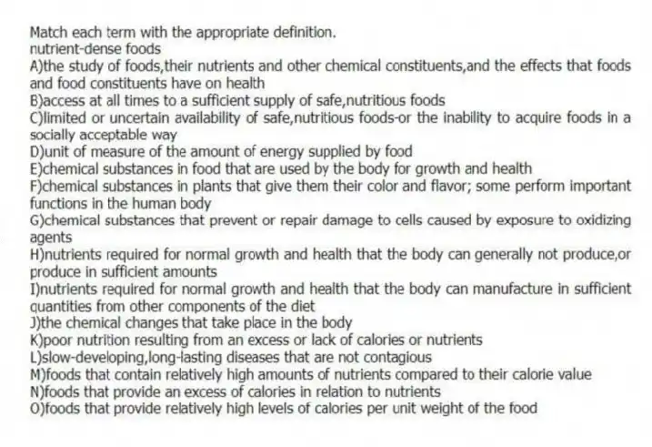 Match each term with the appropriate definition.​
-nutrient-dense foods​
A)the study of foods,their nutrients and other chemical constituents,and the effects that foods and food constituents have on health
B)access at all times to a sufficient supply of safe,nutritious foods
C)limited or uncertain availability of safe,nutritious foods-or the inability to acquire foods in a socially acceptable way 
D)unit of measure of the amount of energy supplied by food
E)chemical substances in food that are used by the body for growth and health
F)chemical substances in plants that give them their color and flavor; some perform important functions in the human body
G)chemical substances that prevent or repair damage to cells caused by exposure to oxidizing agents
H)nutrients required for normal growth and health that the body can generally not produce,or produce in sufficient amounts 
I)nutrients required for normal growth and health that the body can manufacture in sufficient quantities from other components of the diet
J)the chemical changes that take place in the body
K)poor nutrition resulting from an excess or lack of calories or nutrients
L)slow-developing,long-lasting diseases that are not contagious
M)foods that contain relatively high amounts of nutrients compared to their calorie value
N)foods that provide an excess of calories in relation to nutrients
O)foods that provide relatively high levels of calories per unit weight of the food