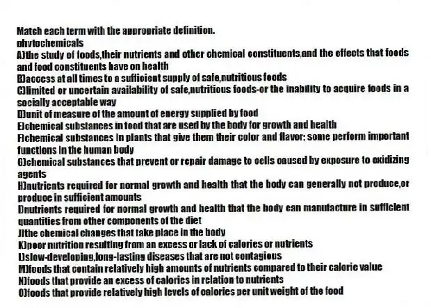 Match each term with the appropriate definition.
-phytochemicals
A)the study of foods,their nutrients and other chemical constituents,and the effects that foods and food constituents have on health
B)access at all times to a sufficient supply of safe,nutritious foods
C)limited or uncertain availability of safe,nutritious foods-or the inability to acquire foods in a socially acceptable way
D)unit of measure of the amount of energy supplied by food
E)chemical substances in food that are used by the body for growth and health
F)chemical substances in plants that give them their color and flavor; some perform important functions in the human body
G)chemical substances that prevent or repair damage to cells caused by exposure to oxidizing agents
H)nutrients required for normal growth and health that the body can generally not produce,or produce in sufficient amounts
I)nutrients required for normal growth and health that the body can manufacture in sufficient quantities from other components of the diet
J)the chemical changes that take place in the body
K)poor nutrition resulting from an excess or lack of calories or nutrients
L)slow-developing,long-lasting diseases that are not contagious
M)foods that contain relatively high amounts of nutrients compared to their calorie value
N)foods that provide an excess of calories in relation to nutrients
O)foods that provide relatively high levels of calories per unit weight of the food
