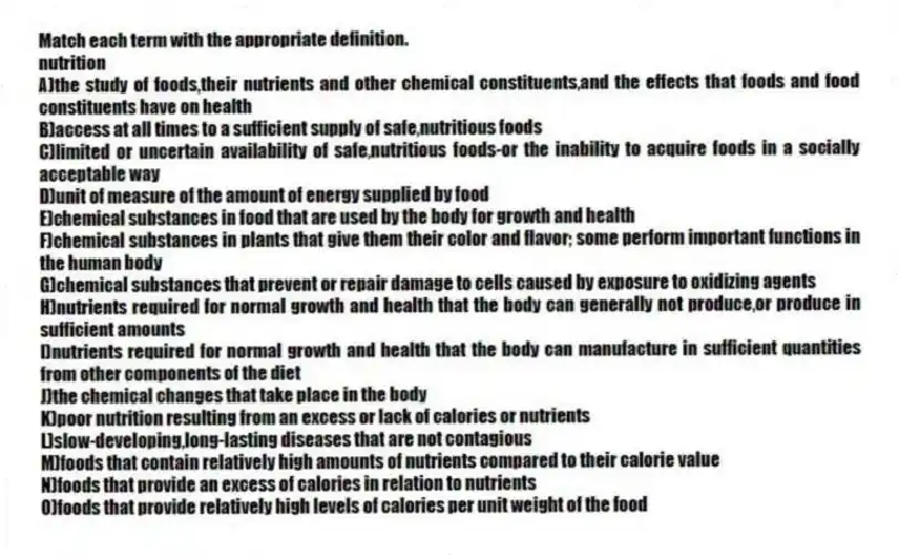 Match each term with the appropriate definition.
-nutrition
A)the study of foods,their nutrients and other chemical constituents,and the effects that foods and food constituents have on health
B)access at all times to a sufficient supply of safe,nutritious foods
C)limited or uncertain availability of safe,nutritious foods-or the inability to acquire foods in a socially acceptable way
D)unit of measure of the amount of energy supplied by food
E)chemical substances in food that are used by the body for growth and health
F)chemical substances in plants that give them their color and flavor; some perform important functions in the human body
G)chemical substances that prevent or repair damage to cells caused by exposure to oxidizing agents
H)nutrients required for normal growth and health that the body can generally not produce,or produce in sufficient amounts
I)nutrients required for normal growth and health that the body can manufacture in sufficient quantities from other components of the diet
J)the chemical changes that take place in the body
K)poor nutrition resulting from an excess or lack of calories or nutrients
L)slow-developing,long-lasting diseases that are not contagious
M)foods that contain relatively high amounts of nutrients compared to their calorie value
N)foods that provide an excess of calories in relation to nutrients
O)foods that provide relatively high levels of calories per unit weight of the food