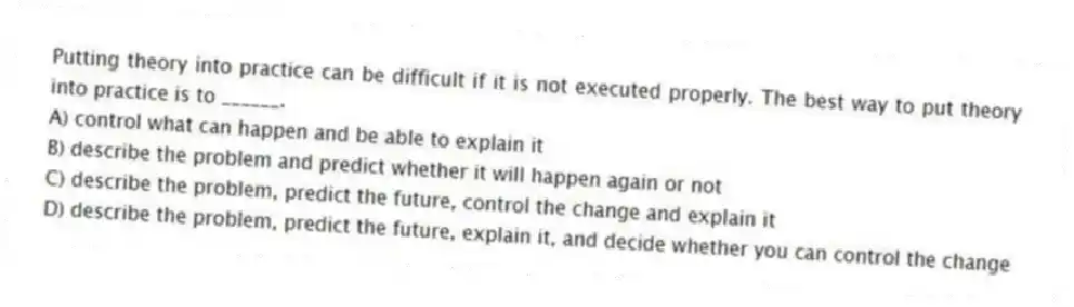 Putting theory into practice can be difficult if it is not executed properly. The best way to put theory into practice is to ______.
A) control what can happen and be able to explain it
B) describe the problem and predict whether it will happen again or not
C) describe the problem, predict the future, control the change and explain it
D) describe the problem, predict the future, explain it, and decide whether you can control the change
