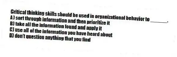 Critical thinking skills should be used in organizational behavior to ______.
A) sort through information and then prioritize it
B) take all the information found and apply it
C) use all of the information you have heard about
D) don't question anything that you find