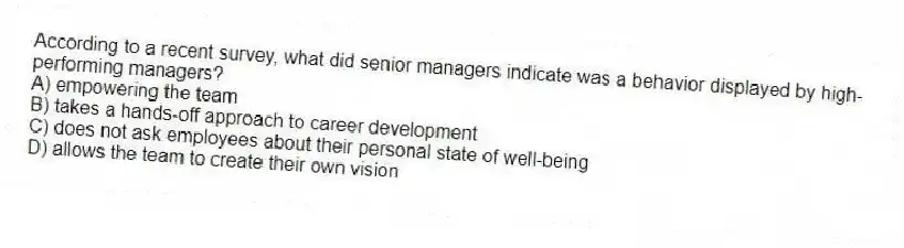 According to a recent survey, what did senior managers indicate was a behavior displayed by high-performing managers?
A) empowering the team
B) takes a hands-off approach to career development
C) does not ask employees about their personal state of well-being
D) allows the team to create their own vision