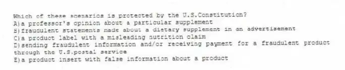 Which of these scenarios is protected by the U.S.Constitution?
A)a professor's opinion about a particular supplement
B)fraudulent statements made about a dietary supplement in an advertisement
C)a product label with a misleading nutrition claim
D)sending fraudulent information and/or receiving payment for a fraudulent product through the U.S.postal service
E)a product insert with false information about a product