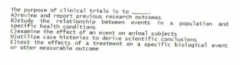 The purpose of clinical trials is to _____.
A)review and report previous research outcomes
B)study the relationship between events in a population and specific health conditions
C)examine the effect of an event on animal subjects
D)utilize case histories to derive scientific conclusions
E)test the effects of a treatment on a specific biological event or other measurable outcome