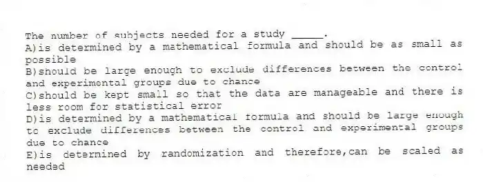 The number of subjects needed for a study _____.
A)is determined by a mathematical formula and should be as small as possible
B)should be large enough to exclude differences between the control and experimental groups due to chance
C)should be kept small so that the data are manageable and there is less room for statistical error
D)is determined by a mathematical formula and should be large enough to exclude differences between the control and experimental groups due to chance
E)is determined by randomization and therefore,can be scaled as needed