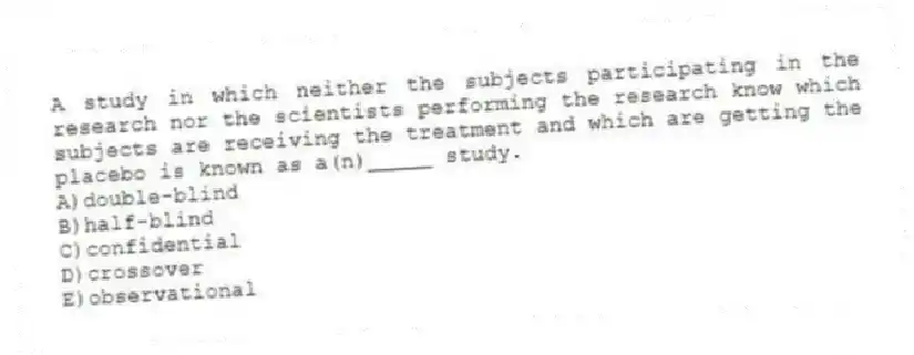 A study in which neither the subjects participating in the research nor the scientists performing the research know which subjects are receiving the treatment and which are getting the placebo is known as a(n)_____ study.
A)double-blind
B)half-blind
C)confidential
D)crossover
E)observational