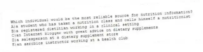 Which individual would be the most reliable source for nutrition information?​
A)​a student who has taken a nutrition class and calls himself a nutritionist
B)a registered dietitian working in a clinical setting
C)an Internet blogger with great advice on dietary supplements
D)a salesperson at a dietary supplement store
E)​an aerobics instructor working at a health club