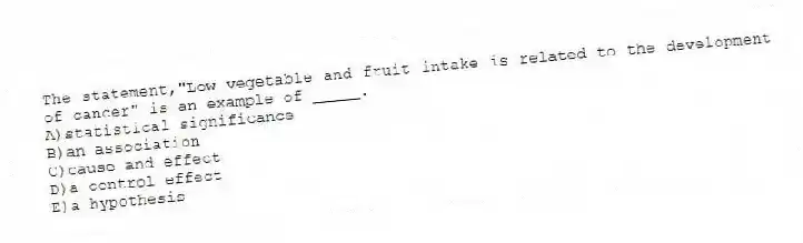 The statement,"Low vegetable and fruit intake is related to the development of cancer" is an example of _____.
A)statistical significance
B)an association
C)cause and effect
D)a control effect
E)a hypothesis
