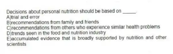 Decisions about personal nutrition should be based on _____.
A)trial and error
B)recommendations from family and friends
C)recommendations from others who experience similar health problems
D)trends seen in the food and nutrition industry
E)accumulated evidence that is broadly supported by nutrition and other scientists