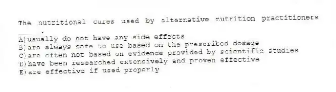 The nutritional cures used by alternative nutrition practitioners _____.
A)usually do not have any side effects
B)are always safe to use based on the prescribed dosage
C)are often not based on evidence provided by scientific studies
D)have been researched extensively and proven effective
E)are effective if used properly