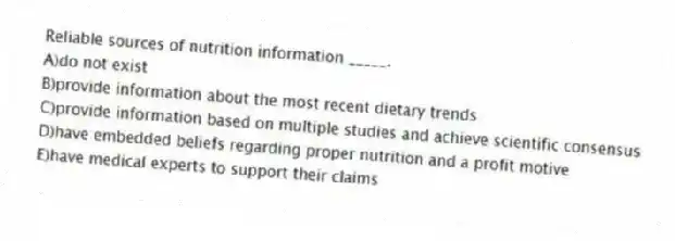 Reliable sources of nutrition information _____.
A)do not exist
B)provide information about the most recent dietary trends
C)provide information based on multiple studies and achieve scientific consensus
D)have embedded beliefs regarding proper nutrition and a profit motive
E)have medical experts to support their claims