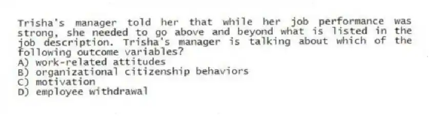 Trisha's manager told her that while her job performance was strong, she needed to go above and beyond what is listed in the job description. Trisha's manager is talking about which of the following outcome variables?
A) work-related attitudes
B) organizational citizenship behaviors
C) motivation
D) employee withdrawal