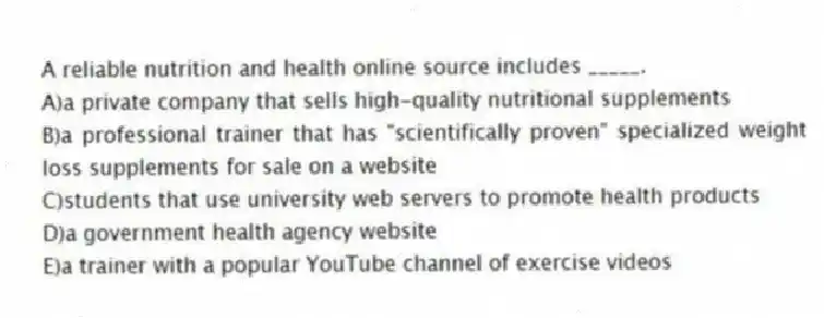 A reliable nutrition and health online source includes _____.
A)a private company that sells high-quality nutritional supplements
B)a professional trainer that has "scientifically proven" specialized weight loss supplements for sale on a website
C)students that use university web servers to promote health products
D)a government health agency website
E)a trainer with a popular YouTube channel of exercise videos