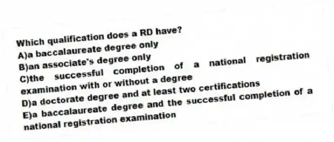 Which qualification does a RD have?
A)a baccalaureate degree only
B)an associate's degree only
C)the successful completion of a national registration examination with or without a degree
D)a doctorate degree and at least two certifications
E)a baccalaureate degree and the successful completion of a national registration examination