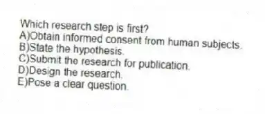 Which research step is first?
A)Obtain informed consent from human subjects.
B)State the hypothesis.
C)Submit the research for publication.
D)Design the research.
E)Pose a clear question.