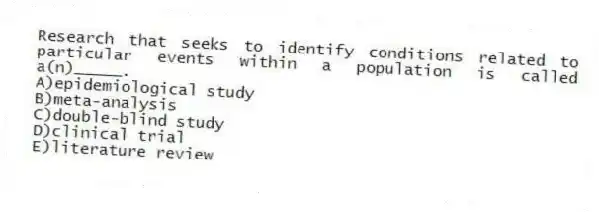 Research that seeks to identify conditions related to particular events within a population is called a(n)_____.
A)epidemiological study
B)meta-analysis
C)double-blind study
D)clinical trial
E)literature review