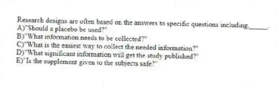 Research designs are often based on the answers to specific questions including,_____.​
A)​"Should a placebo be used?"
B)"What information needs to be collected?"
C)"What is the easiest way to collect the needed information?"
D)"What significant information will get the study published?"
E)​"Is the supplement given to the subjects safe?"