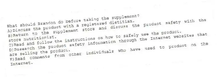 What should Brandon do before taking the supplement?
A)Discuss the product with a registered dietitian.
B)Return to the supplement store and discuss the product safety with the store nutritionist.
C)Read and follow the instructions on how to safely use the product.
D)Research the product safety information through the Internet websites that are selling the product.
E)Read comments from other individuals who have used to product on the Internet.