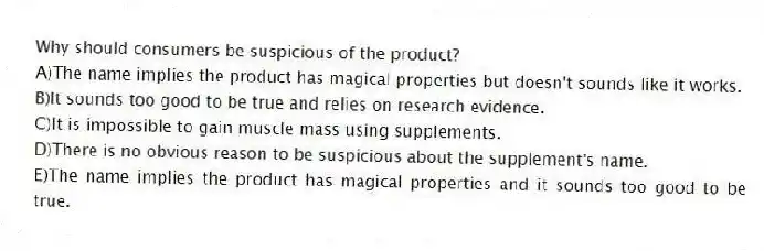 Why should consumers be suspicious of the product?
A)The name implies the product has magical properties but doesn't sounds like it works.
B)It sounds too good to be true and relies on research evidence.
C)It is impossible to gain muscle mass using supplements.
D)There is no obvious reason to be suspicious about the supplement's name.
E)The name implies the product has magical properties and it sounds too good to be true.