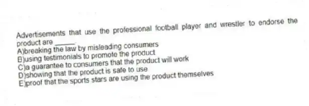 Advertisements that use the professional football player and wrestler to endorse the product are _____.​
A)​breaking the law by misleading consumers
B)using testimonials to promote the product
C)a guarantee to consumers that the product will work
D)showing that the product is safe to use
E)​proof that the sports stars are using the product themselves