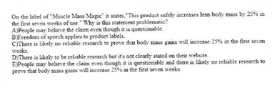 On the label of "Muscle Mass Magic" it states,"This product safely increases lean body mass by 25% in the first seven weeks of use." Why is this statement problematic?
A)People may believe the claim even though it is questionable.
B)Freedom of speech applies to product labels.
C)There is likely no reliable research to prove that body mass gains will increase 25% in the first seven weeks.
D)There is likely to be reliable research but it's not clearly stated on their website.
E)People may believe the claim even though it is questionable and there is likely no reliable research to prove that body mass gains will increase 25% in the first seven weeks.