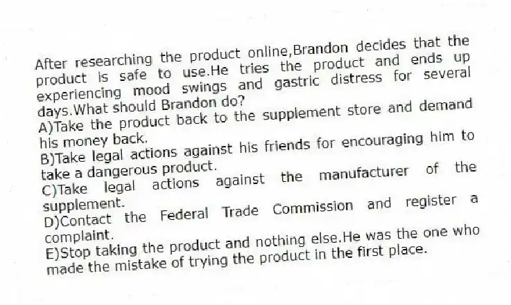 After researching the product online,Brandon decides that the product is safe to use.He tries the product and ends up experiencing mood swings and gastric distress for several days.What should Brandon do?​
A)​Take the product back to the supplement store and demand his money back.
B)Take legal actions against his friends for encouraging him to take a dangerous product.
C)Take legal actions against the manufacturer of the supplement.
D)Contact the Federal Trade Commission and register a complaint.
E)​Stop taking the product and nothing else.He was the one who made the mistake of trying the product in the first place.