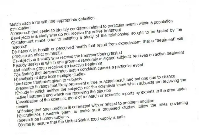 Match each term with the appropriate definition.
-association
A)research that seeks to identify conditions related to particular events within a population
B)subjects in a study who do not receive the active treatment
C)statement made prior to initiating a study of the relationship sought to be tested by the research
D)changes in health or perceived health that result from expectations that a "treatment" will produce an effect on health
E)subjects in a study who receive the treatment being tested
F)study design in which one group of randomly assigned subjects receives an active treatment and another group receives an inactive treatment
G)a finding that demonstrates that a condition causes a particular event
H)analysis of data from multiple studies
I)imitation treatment given to subjects
J)research findings that likely represent a true or actual result and not one due to chance
K)study in which neither the subjects nor the scientists know which subjects are receiving the active treatment and which are receiving the placebo
L)evaluation of the scientific merit of research or scientific reports by experts in the area under review
M)finding that one condition is correlated with,or related to another condition
N)scrutinizes research plans to make sure proposed studies follow the rules governing research on human subjects
O)aims to ensure that the United States food supply is safe