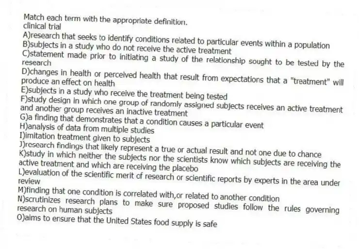 Match each term with the appropriate definition.
-​clinical trial
A)research that seeks to identify conditions related to particular events within a population
B)subjects in a study who do not receive the active treatment
C)statement made prior to initiating a study of the relationship sought to be tested by the research
D)changes in health or perceived health that result from expectations that a "treatment" will produce an effect on health
E)subjects in a study who receive the treatment being tested
F)study design in which one group of randomly assigned subjects receives an active treatment and another group receives an inactive treatment
G)a finding that demonstrates that a condition causes a particular event
H)analysis of data from multiple studies
I)imitation treatment given to subjects
J)research findings that likely represent a true or actual result and not one due to chance
K)study in which neither the subjects nor the scientists know which subjects are receiving the active treatment and which are receiving the placebo
L)evaluation of the scientific merit of research or scientific reports by experts in the area under review
M)finding that one condition is correlated with,or related to another condition
N)scrutinizes research plans to make sure proposed studies follow the rules governing research on human subjects
O)aims to ensure that the United States food supply is safe