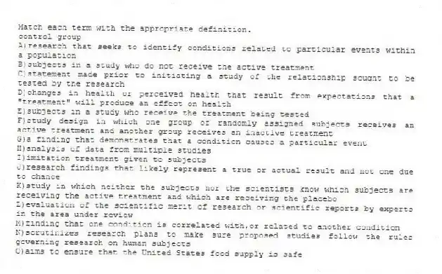 Match each term with the appropriate definition.
-control group
A)research that seeks to identify conditions related to particular events within a population
B)subjects in a study who do not receive the active treatment
C)statement made prior to initiating a study of the relationship sought to be tested by the research
D)changes in health or perceived health that result from expectations that a "treatment" will produce an effect on health
E)subjects in a study who receive the treatment being tested
F)study design in which one group of randomly assigned subjects receives an active treatment and another group receives an inactive treatment
G)a finding that demonstrates that a condition causes a particular event
H)analysis of data from multiple studies
I)imitation treatment given to subjects
J)research findings that likely represent a true or actual result and not one due to chance
K)study in which neither the subjects nor the scientists know which subjects are receiving the active treatment and which are receiving the placebo
L)evaluation of the scientific merit of research or scientific reports by experts in the area under review
M)finding that one condition is correlated with,or related to another condition
N)scrutinizes research plans to make sure proposed studies follow the rules governing research on human subjects
O)aims to ensure that the United States food supply is safe