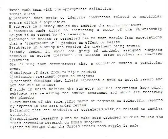 Match each term with the appropriate definition.
-double blind
A)research that seeks to identify conditions related to particular events within a population
B)subjects in a study who do not receive the active treatment
C)statement made prior to initiating a study of the relationship sought to be tested by the research
D)changes in health or perceived health that result from expectations that a "treatment" will produce an effect on health
E)subjects in a study who receive the treatment being tested
F)study design in which one group of randomly assigned subjects receives an active treatment and another group receives an inactive treatment
G)a finding that demonstrates that a condition causes a particular event
H)analysis of data from multiple studies
I)imitation treatment given to subjects
J)research findings that likely represent a true or actual result and not one due to chance
K)study in which neither the subjects nor the scientists know which subjects are receiving the active treatment and which are receiving the placebo
L)evaluation of the scientific merit of research or scientific reports by experts in the area under review
M)finding that one condition is correlated with,or related to another condition
N)scrutinizes research plans to make sure proposed studies follow the rules governing research on human subjects
O)aims to ensure that the United States food supply is safe