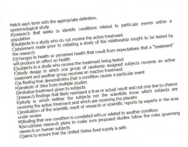 Match each term with the appropriate definition.
-epidemiological study
A)research that seeks to identify conditions related to particular events within a population
B)subjects in a study who do not receive the active treatment
C)statement made prior to initiating a study of the relationship sought to be tested by the research
D)changes in health or perceived health that result from expectations that a "treatment" will produce an effect on health
E)subjects in a study who receive the treatment being tested
F)study design in which one group of randomly assigned subjects receives an active treatment and another group receives an inactive treatment
G)a finding that demonstrates that a condition causes a particular event
H)analysis of data from multiple studies
I)imitation treatment given to subjects
J)research findings that likely represent a true or actual result and not one due to chance
K)study in which neither the subjects nor the scientists know which subjects are receiving the active treatment and which are receiving the placebo
L)evaluation of the scientific merit of research or scientific reports by experts in the area under review
M)finding that one condition is correlated with,or related to another condition
N)scrutinizes research plans to make sure proposed studies follow the rules governing research on human subjects
O)aims to ensure that the United States food supply is safe
