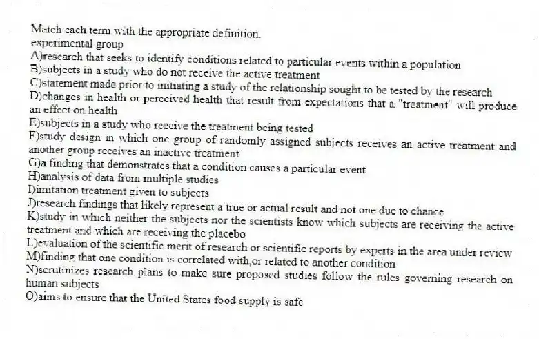 Match each term with the appropriate definition.
-experimental group
A)research that seeks to identify conditions related to particular events within a population
B)subjects in a study who do not receive the active treatment
C)statement made prior to initiating a study of the relationship sought to be tested by the research
D)changes in health or perceived health that result from expectations that a "treatment" will produce an effect on health
E)subjects in a study who receive the treatment being tested
F)study design in which one group of randomly assigned subjects receives an active treatment and another group receives an inactive treatment
G)a finding that demonstrates that a condition causes a particular event
H)analysis of data from multiple studies
I)imitation treatment given to subjects
J)research findings that likely represent a true or actual result and not one due to chance
K)study in which neither the subjects nor the scientists know which subjects are receiving the active treatment and which are receiving the placebo
L)evaluation of the scientific merit of research or scientific reports by experts in the area under review
M)finding that one condition is correlated with,or related to another condition
N)scrutinizes research plans to make sure proposed studies follow the rules governing research on human subjects
O)aims to ensure that the United States food supply is safe