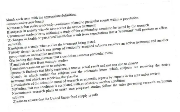 Match each term with the appropriate definition.
-institutional review board
A)research that seeks to identify conditions related to particular events within a population
B)subjects in a study who do not receive the active treatment
C)statement made prior to initiating a study of the relationship sought to be tested by the research
D)changes in health or perceived health that result from expectations that a "treatment" will produce an effect on health
E)subjects in a study who receive the treatment being tested
F)study design in which one group of randomly assigned subjects receives an active treatment and another group receives an inactive treatment
G)a finding that demonstrates that a condition causes a particular event
H)analysis of data from multiple studies
I)imitation treatment given to subjects
J)research findings that likely represent a true or actual result and not one due to chance
K)study in which neither the subjects nor the scientists know which subjects are receiving the active treatment and which are receiving the placebo
L)evaluation of the scientific merit of research or scientific reports by experts in the area under review
M)finding that one condition is correlated with,or related to another condition
N)scrutinizes research plans to make sure proposed studies follow the rules governing research on human subjects
O)aims to ensure that the United States food supply is safe