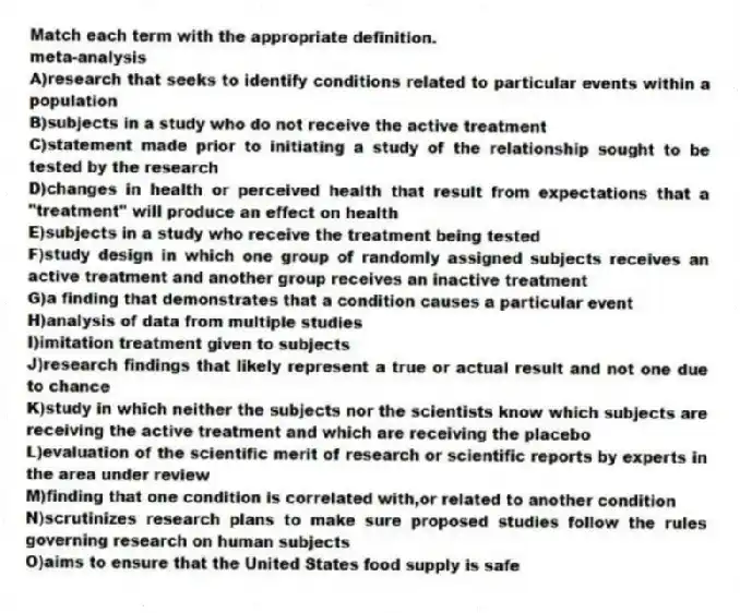 Match each term with the appropriate definition.
-meta-analysis
A)research that seeks to identify conditions related to particular events within a population
B)subjects in a study who do not receive the active treatment
C)statement made prior to initiating a study of the relationship sought to be tested by the research
D)changes in health or perceived health that result from expectations that a "treatment" will produce an effect on health
E)subjects in a study who receive the treatment being tested
F)study design in which one group of randomly assigned subjects receives an active treatment and another group receives an inactive treatment
G)a finding that demonstrates that a condition causes a particular event
H)analysis of data from multiple studies
I)imitation treatment given to subjects
J)research findings that likely represent a true or actual result and not one due to chance
K)study in which neither the subjects nor the scientists know which subjects are receiving the active treatment and which are receiving the placebo
L)evaluation of the scientific merit of research or scientific reports by experts in the area under review
M)finding that one condition is correlated with,or related to another condition
N)scrutinizes research plans to make sure proposed studies follow the rules governing research on human subjects
O)aims to ensure that the United States food supply is safe