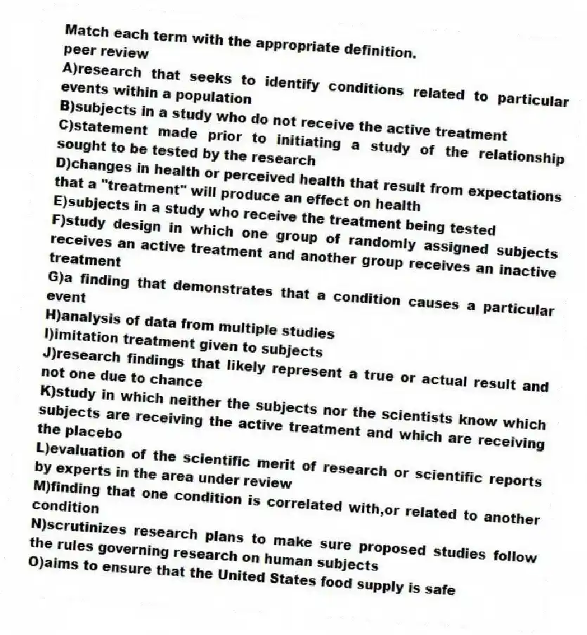 Match each term with the appropriate definition.
-peer review
A)research that seeks to identify conditions related to particular events within a population
B)subjects in a study who do not receive the active treatment
C)statement made prior to initiating a study of the relationship sought to be tested by the research
D)changes in health or perceived health that result from expectations that a "treatment" will produce an effect on health
E)subjects in a study who receive the treatment being tested
F)study design in which one group of randomly assigned subjects receives an active treatment and another group receives an inactive treatment
G)a finding that demonstrates that a condition causes a particular event
H)analysis of data from multiple studies
I)imitation treatment given to subjects
J)research findings that likely represent a true or actual result and not one due to chance
K)study in which neither the subjects nor the scientists know which subjects are receiving the active treatment and which are receiving the placebo
L)evaluation of the scientific merit of research or scientific reports by experts in the area under review
M)finding that one condition is correlated with,or related to another condition
N)scrutinizes research plans to make sure proposed studies follow the rules governing research on human subjects
O)aims to ensure that the United States food supply is safe