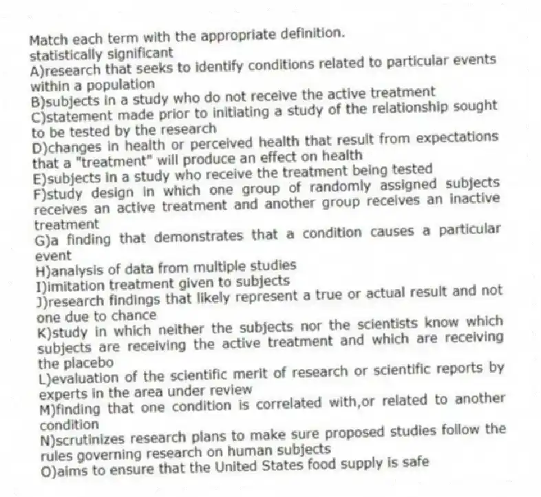 Match each term with the appropriate definition.
-statistically significant
A)research that seeks to identify conditions related to particular events within a population
B)subjects in a study who do not receive the active treatment
C)statement made prior to initiating a study of the relationship sought to be tested by the research
D)changes in health or perceived health that result from expectations that a "treatment" will produce an effect on health
E)subjects in a study who receive the treatment being tested
F)study design in which one group of randomly assigned subjects receives an active treatment and another group receives an inactive treatment
G)a finding that demonstrates that a condition causes a particular event
H)analysis of data from multiple studies
I)imitation treatment given to subjects
J)research findings that likely represent a true or actual result and not one due to chance
K)study in which neither the subjects nor the scientists know which subjects are receiving the active treatment and which are receiving the placebo
L)evaluation of the scientific merit of research or scientific reports by experts in the area under review
M)finding that one condition is correlated with,or related to another condition
N)scrutinizes research plans to make sure proposed studies follow the rules governing research on human subjects
O)aims to ensure that the United States food supply is safe