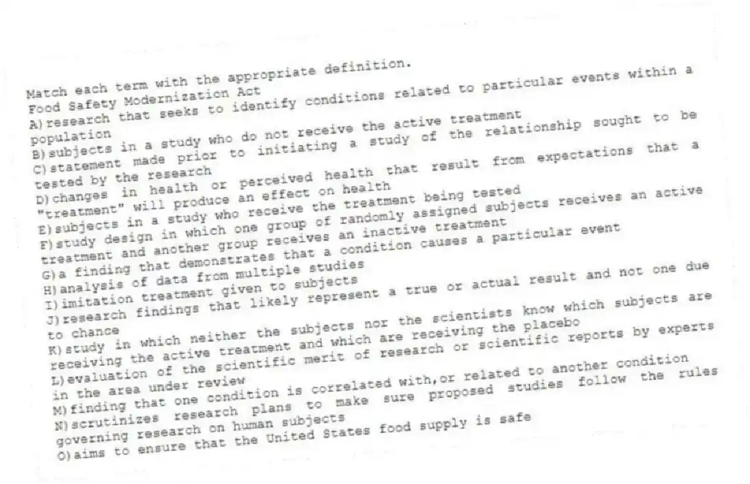 Match each term with the appropriate definition.
-Food Safety Modernization Act
A)research that seeks to identify conditions related to particular events within a population
B)subjects in a study who do not receive the active treatment
C)statement made prior to initiating a study of the relationship sought to be tested by the research
D)changes in health or perceived health that result from expectations that a "treatment" will produce an effect on health
E)subjects in a study who receive the treatment being tested
F)study design in which one group of randomly assigned subjects receives an active treatment and another group receives an inactive treatment
G)a finding that demonstrates that a condition causes a particular event
H)analysis of data from multiple studies
I)imitation treatment given to subjects
J)research findings that likely represent a true or actual result and not one due to chance
K)study in which neither the subjects nor the scientists know which subjects are receiving the active treatment and which are receiving the placebo
L)evaluation of the scientific merit of research or scientific reports by experts in the area under review
M)finding that one condition is correlated with,or related to another condition
N)scrutinizes research plans to make sure proposed studies follow the rules governing research on human subjects
O)aims to ensure that the United States food supply is safe