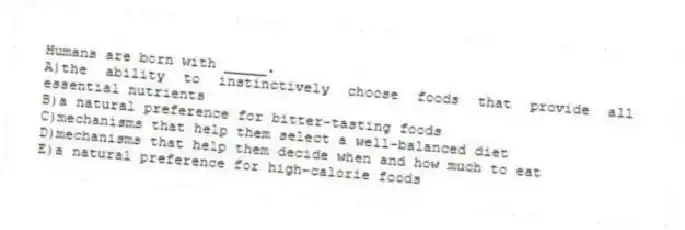 Humans are born with _____.
A)the ability to instinctively choose foods that provide all essential nutrients
B)a natural preference for bitter-tasting foods
C)mechanisms that help them select a well-balanced diet
D)mechanisms that help them decide when and how much to eat
E)a natural preference for high-calorie foods