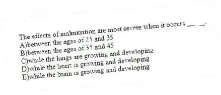 The effects of malnutrition are most severe when it occurs _____.
A)between the ages of 25 and 35
B)between the ages of 35 and 45
C)while the lungs are growing and developing
D)while the heart is growing and developing
E)while the brain is growing and developing