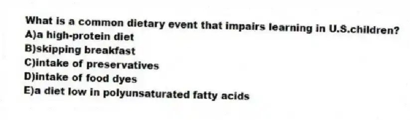 What is a common dietary event that impairs learning in U.S.children?
A)a high-protein diet
B)skipping breakfast
C)intake of preservatives
D)intake of food dyes
E)a diet low in polyunsaturated fatty acids
