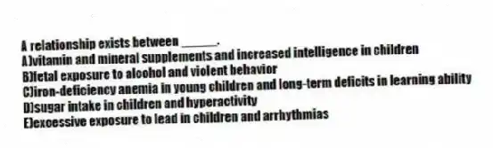 A relationship exists between _____.
A)vitamin and mineral supplements and increased intelligence in children
B)fetal exposure to alcohol and violent behavior
C)iron-deficiency anemia in young children and long-term deficits in learning ability
D)sugar intake in children and hyperactivity
E)excessive exposure to lead in children and arrhythmias