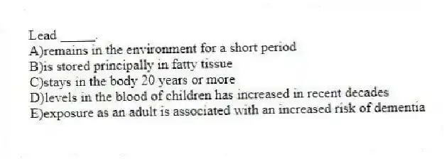Lead _____.
A)remains in the environment for a short period
B)is stored principally in fatty tissue
C)stays in the body 20 years or more
D)levels in the blood of children has increased in recent decades
E)exposure as an adult is associated with an increased risk of dementia