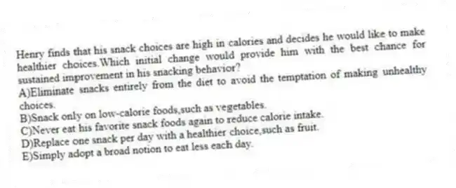 Henry finds that his snack choices are high in calories and decides he would like to make healthier choices.Which initial change would provide him with the best chance for sustained improvement in his snacking behavior?
A)Eliminate snacks entirely from the diet to avoid the temptation of making unhealthy choices.
B)Snack only on low-calorie foods,such as vegetables.
C)Never eat his favorite snack foods again to reduce calorie intake.
D)Replace one snack per day with a healthier choice,such as fruit.
E)Simply adopt a broad notion to eat less each day.