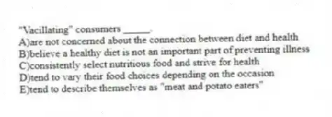 "Vacillating" consumers _____.
A)are not concerned about the connection between diet and health
B)believe a healthy diet is not an important part of preventing illness
C)consistently select nutritious food and strive for health
D)tend to vary their food choices depending on the occasion
E)tend to describe themselves as "meat and potato eaters"